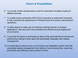 Vision & Possibilities 
6. To provide mobile developments a tool for automated simulation testing of 
different devices. 
7. To enable teams embracing AWS Cloud computing a systematic framework 
to fully automate the deployment of infrastructures and system administration 
operations. 
8. To allow teams to make use of container tools like Docker to develop 
applications that are much more portable and efficient across deployment 
environments. 
9. To provide for teams to eventually be able to fully automate the functional and 
performance testing of their apps that seamlessly integrates with release 
management. 
10.To eventually be able to have a true Continuous Integration system that fully 
automates release management and delivery, hence saving time, improving 
productivity and efficiency with a peace of mind. 
 