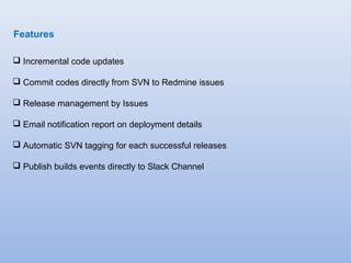 Features 
 Incremental code updates 
 Commit codes directly from SVN to Redmine issues 
 Release management by Issues 
 Email notification report on deployment details 
 Automatic SVN tagging for each successful releases 
 Publish builds events directly to Slack Channel 
 