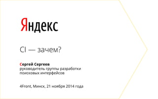 Яндекс 
CI — зачем? 
Сергей Сергеев 
руководитель группы разработки 
поисковых интерфейсов 
4Front, Минск, 21 ноября 2014 года 
 