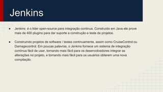 Jenkins
● Jenkins é o lider open-source para integração continua. Construído em Java ele prove
mais de 400 plugins para dar suporte a construção e teste de projetos.
● Construindo projetos de software / testes continuamente, assim como CruiseControl ou
Damagecontrol. Em poucas palavras, o Jenkins fornece um sistema de integração
contínua fácil de usar, tornando mais fácil para os desenvolvedores integrar as
alterações no projeto, e tornando mais fácil para os usuários obterem uma nova
compilação.
 