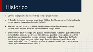 Histórico
● Jenkins foi originalmente desenvolvido como o projeto Hudson
● A Criação de Hudson começou no verão de 2004 na Sun Microsystems. Foi lançado pela
primeira vez em java.net em fevereiro de 2005.
● Por volta de 2007 Hudson tornou-se conhecida como uma alternativa melhor para
CruiseControl e outros acúmulos de servidores de código aberto.
● Em novembro de 2010, surgiu uma questão na comunidade Hudson no que diz respeito à
infra-estrutura utilizada, que cresceu para abranger questões sobre a gestão e controle
pela Oracle. As negociações entre os principais colaboradores do projeto e do Oracle
aconteceu e, embora houvesse muitas áreas de concordância um ponto chave foi a
marca registrada "Hudson" , depois que a Oracle requereu o direito ao nome para uma
marca registrada em dezembro de 2010.
 