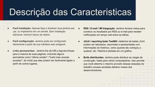 Descrição das Caracteristicas
● RSS / E-mail / IM Integração: Jenkins fornece meios para
construir os resultados por RSS ou e-mail para receber
notificações em tempo real sobre as falhas.
● JUnit / reporting teste TestNG: relatórios de testes JUnit
podem ser tabulados, resumidas e apresentadas com
informações do histórico, como quando ele começou a
quebrar, etc. História é plotada em um gráfico.
● Buils distribuidas: Jenkins pode distribuir as cargas de
construção / teste para vários computadores. Isso permite
que você obtenha o máximo proveito dessas estações de
trabalho ociosas sentadas debaixo mesas dos
desenvolvedores.
● Facil instalação: Apenas faça o dowload Java jenkins.war
-jar, ou implantá-lo em um servlet. Sem instalação
adicional, nenhum banco de dados.
● Facil configuração: Jenkins pode ser configurado
iteiramente a partir de sua interface web amigavel.
● Links permanentes: Jenkins lhe dá URLs legíveis limpas
para a maioria de suas páginas, incluindo alguns
permalinks como "última versão" / "build mais recente
sucesso", de modo que eles podem ser facilmente ligado a
partir de outros lugares.
 
