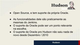 Hudson
● Open Source, e tem suporte da própria Oracle.
● As funcionalidades dele são praticamente as
mesmas do Jenkins.
● O suporte da Oracle pode ser um ponto relevante
na escolha.
● O suporte da Oracle pro Hudson não saiu nada de
novo desde Dezembro / 2010
 