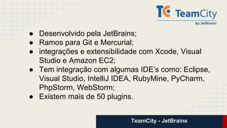 TeamCity - JetBrains
● Desenvolvido pela JetBrains;
● Ramos para Git e Mercurial;
● integrações e extensibilidade com Xcode, Visual
Studio e Amazon EC2;
● Tem integração com algumas IDE’s como: Eclipse,
Visual Studio, IntelliJ IDEA, RubyMine, PyCharm,
PhpStorm, WebStorm;
● Existem mais de 50 plugins.
 