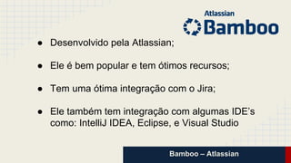 Bamboo – Atlassian
● Desenvolvido pela Atlassian;
● Ele é bem popular e tem ótimos recursos;
● Tem uma ótima integração com o Jira;
● Ele também tem integração com algumas IDE’s
como: IntelliJ IDEA, Eclipse, e Visual Studio
 
