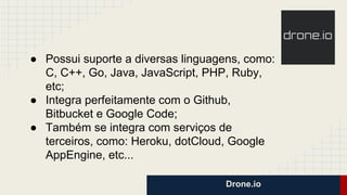 Drone.io
● Possui suporte a diversas linguagens, como:
C, C++, Go, Java, JavaScript, PHP, Ruby,
etc;
● Integra perfeitamente com o Github,
Bitbucket e Google Code;
● Também se integra com serviços de
terceiros, como: Heroku, dotCloud, Google
AppEngine, etc...
 