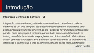 Introdução
Integração Continua de Software - CI
Integração continua é uma pratica de desenvolvimento de software onde os
membros de um time integram seu trabalho freqüentemente. Geralmente uma
pessoa integra pelo menos uma vez ao dia - podendo haver múltiplas integrações
por dia. Cada integração é verificada por um build automatizado(Incluindo os
testes) para detectar erros de integração o mais rápido possível. Muitos times
acham que essa abordagem leva a diminuir significativamente os problemas de
integração e permite que o time desenvolva software coeso mais rapidamente.
-Martin Fowler
 