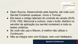 Apache Continuum
● Open Source, Desenvolvido pela Apache, ele roda num
Servlet Container qualquer, como o Tomcat;
● Ele baixa o código alterado do controle de versão (SVN,
CVS, VSS, Mercurial e outros), roda o build, distribui no
servidor de aplicação (ou servlet container) e roda os
testes unitários;
● Se você não usa o Maven, é melhor não utilizar o
Continuum;
● Não se integra nem com Eclipse, nem com Netbeans.
 
