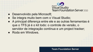 Team Foundation Server
● Desenvolvido pela Microsoft;
● Se integra muito bem com o Visual Studio;
● A principal diferença entre ele e as outras ferramentas é
que o TFS já é o kit todo: o controle de versão, o
servidor de integração contínua e um project tracker;
● Roda em Windows.
 