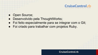 CruiseControl.rb
● Open Source;
● Desenvolvido pela ThoughtWorks;
● Foi feito especialmente para se integrar com o Git;
● Foi criado para trabalhar com projetos Ruby.
 