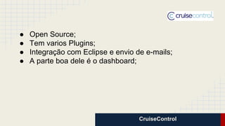 CruiseControl
● Open Source;
● Tem varios Plugins;
● Integração com Eclipse e envio de e-mails;
● A parte boa dele é o dashboard;
 