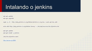 Intalando o jenkins
apt-get update
apt-get upgrade
wget -q -O - http://pkg.jenkins-ci.org/debian/jenkins-ci.org.key | sudo apt-key add -
echo deb http://pkg.jenkins-ci.org/debian binary/ > /etc/apt/sources.list.d/jenkins.list
apt-get update
apt-get install -y jenkins
/etc/init.d/jenkins start
http://server-ip:8080.
 