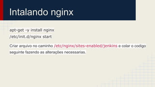 Intalando nginx
apt-get -y install nginx
/etc/init.d/nginx start
Criar arquivo no caminho /etc/nginx/sites-enabled/jenkins e colar o codigo
seguinte fazendo as alterações necessarias.
 