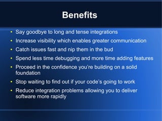 Benefits
● Say goodbye to long and tense integrations
● Increase visibility which enables greater communication
● Catch issues fast and nip them in the bud
● Spend less time debugging and more time adding features
● Proceed in the confidence you’re building on a solid
foundation
● Stop waiting to find out if your code’s going to work
● Reduce integration problems allowing you to deliver
software more rapidly
 
