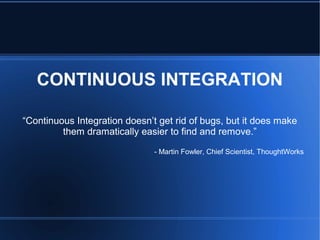CONTINUOUS INTEGRATION
“Continuous Integration doesn’t get rid of bugs, but it does make
them dramatically easier to find and remove.”
- Martin Fowler, Chief Scientist, ThoughtWorks
 