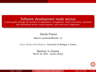 Software development made serious
A quick guide through the wonders of dependency management, build automation, teamwork
with distributed version control systems, and continuous integration.
Danilo Pianini
danilo.pianini@unibo.it
Alma Mater Studiorum—Universit`a di Bologna a Cesena
Seminar in Cesena
March 18, 2016 - Cesena (Italy)
Pianini (UniBo) Software development made serious March 18, 2016 1 / 83
 