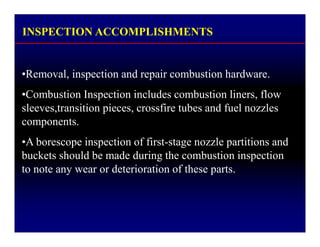 INSPECTION ACCOMPLISHMENTS
•Removal, inspection and repair combustion hardware.
•Combustion Inspection includes combustion liners, flow
sleeves,transition pieces, crossfire tubes and fuel nozzles
components.
•A borescope inspection of first-stage nozzle partitions and
buckets should be made during the combustion inspection
to note any wear or deterioration of these parts.
 