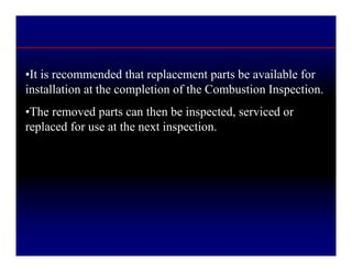 •It is recommended that replacement parts be available for
installation at the completion of the Combustion Inspection.
•The removed parts can then be inspected, serviced or
replaced for use at the next inspection.
 