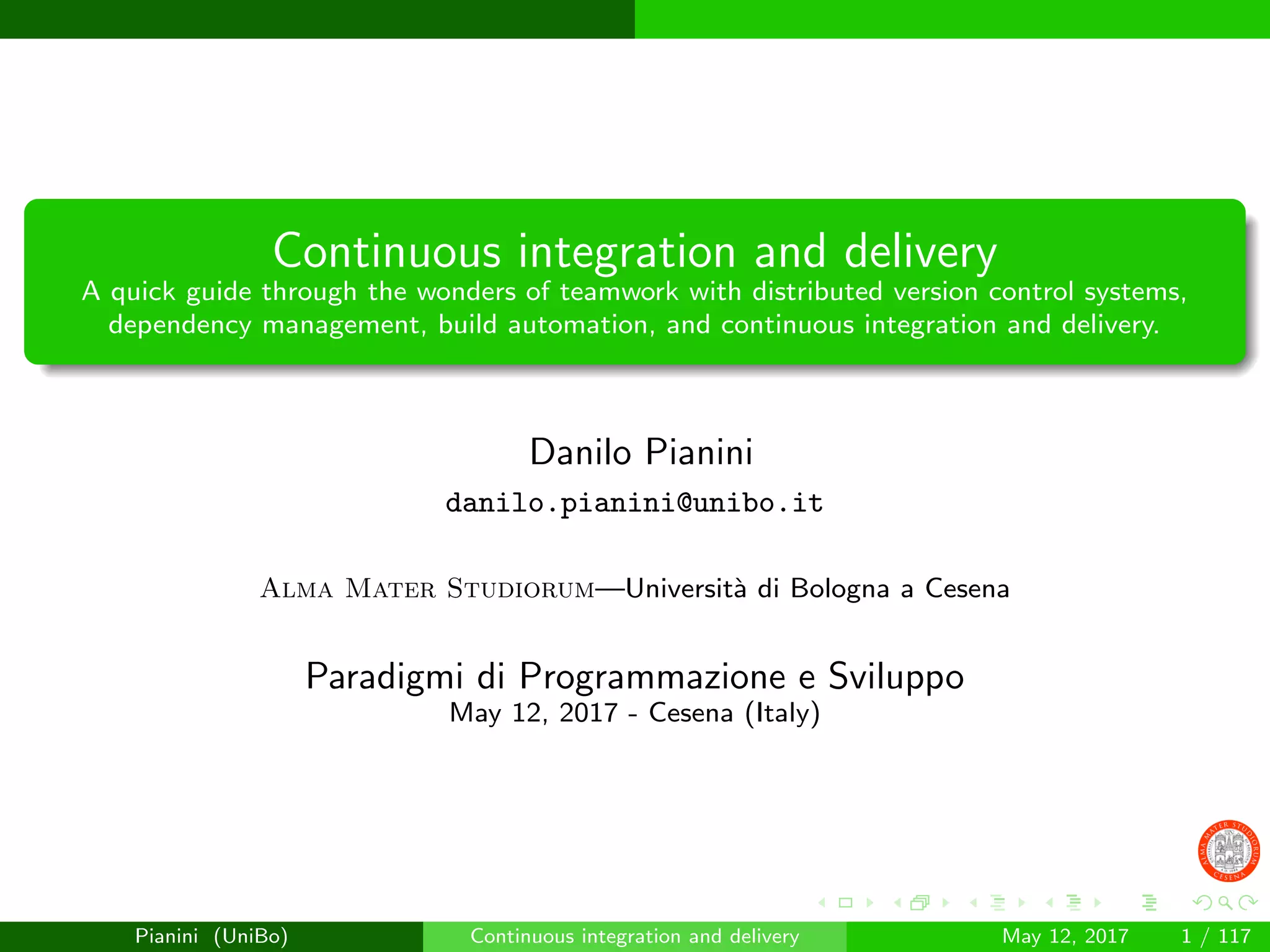 Continuous integration and delivery
A quick guide through the wonders of teamwork with distributed version control systems,
dependency management, build automation, and continuous integration and delivery.
Danilo Pianini
danilo.pianini@unibo.it
Alma Mater Studiorum—Universit`a di Bologna a Cesena
Paradigmi di Programmazione e Sviluppo
May 12, 2017 - Cesena (Italy)
Pianini (UniBo) Continuous integration and delivery May 12, 2017 1 / 117
 