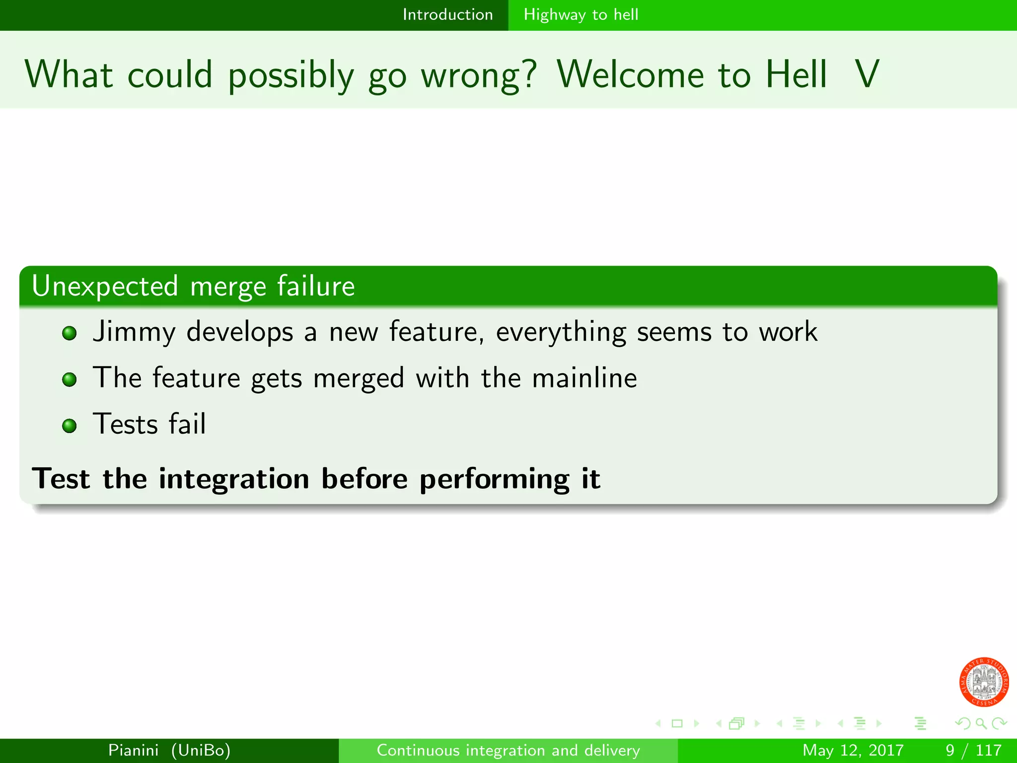 Introduction Highway to hell
What could possibly go wrong? Welcome to Hell V
Unexpected merge failure
Jimmy develops a new feature, everything seems to work
The feature gets merged with the mainline
Tests fail
Test the integration before performing it
Pianini (UniBo) Continuous integration and delivery May 12, 2017 9 / 117
 