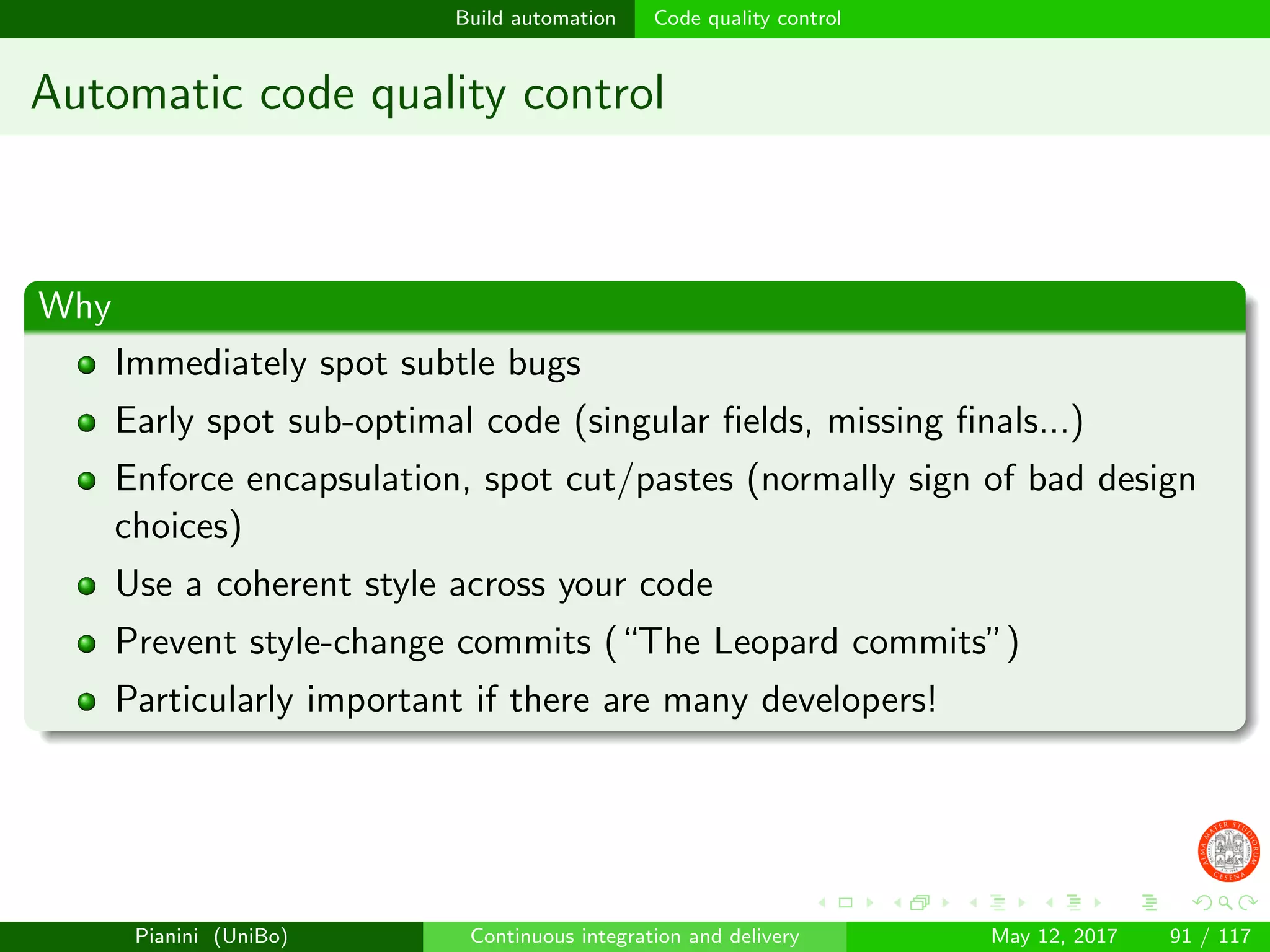 Build automation Code quality control
Automatic code quality control
Why
Immediately spot subtle bugs
Early spot sub-optimal code (singular ﬁelds, missing ﬁnals...)
Enforce encapsulation, spot cut/pastes (normally sign of bad design
choices)
Use a coherent style across your code
Prevent style-change commits (“The Leopard commits”)
Particularly important if there are many developers!
Pianini (UniBo) Continuous integration and delivery May 12, 2017 91 / 117
 