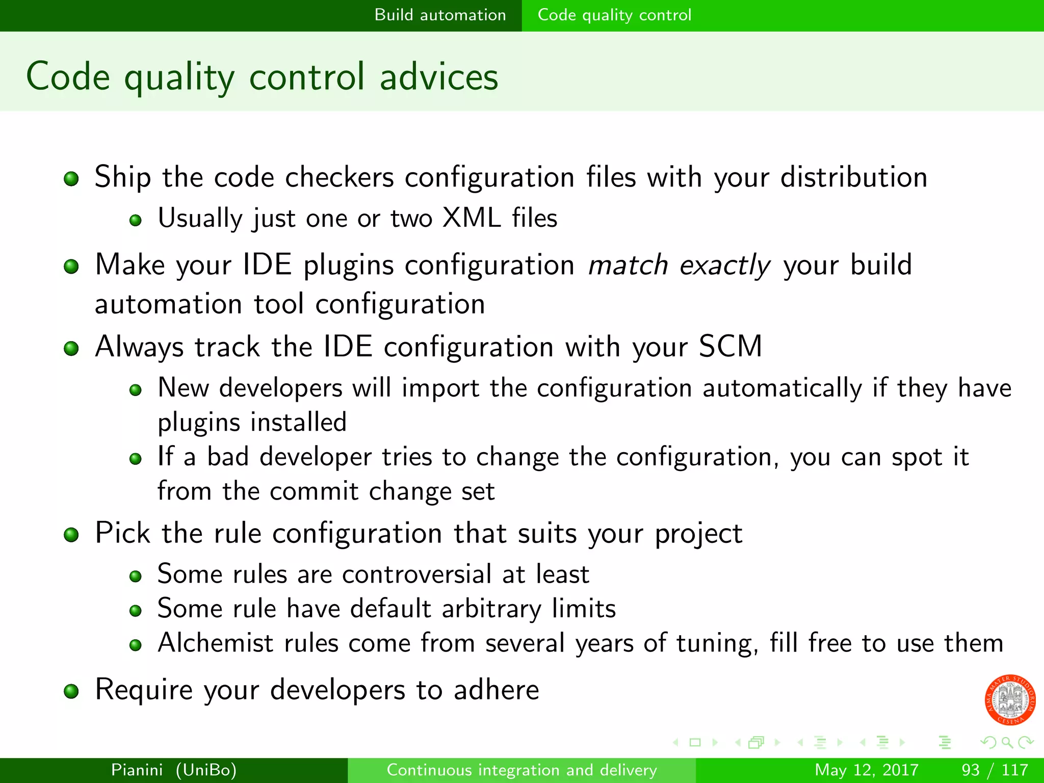 Build automation Code quality control
Code quality control advices
Ship the code checkers conﬁguration ﬁles with your distribution
Usually just one or two XML ﬁles
Make your IDE plugins conﬁguration match exactly your build
automation tool conﬁguration
Always track the IDE conﬁguration with your SCM
New developers will import the conﬁguration automatically if they have
plugins installed
If a bad developer tries to change the conﬁguration, you can spot it
from the commit change set
Pick the rule conﬁguration that suits your project
Some rules are controversial at least
Some rule have default arbitrary limits
Alchemist rules come from several years of tuning, ﬁll free to use them
Require your developers to adhere
Pianini (UniBo) Continuous integration and delivery May 12, 2017 93 / 117
 