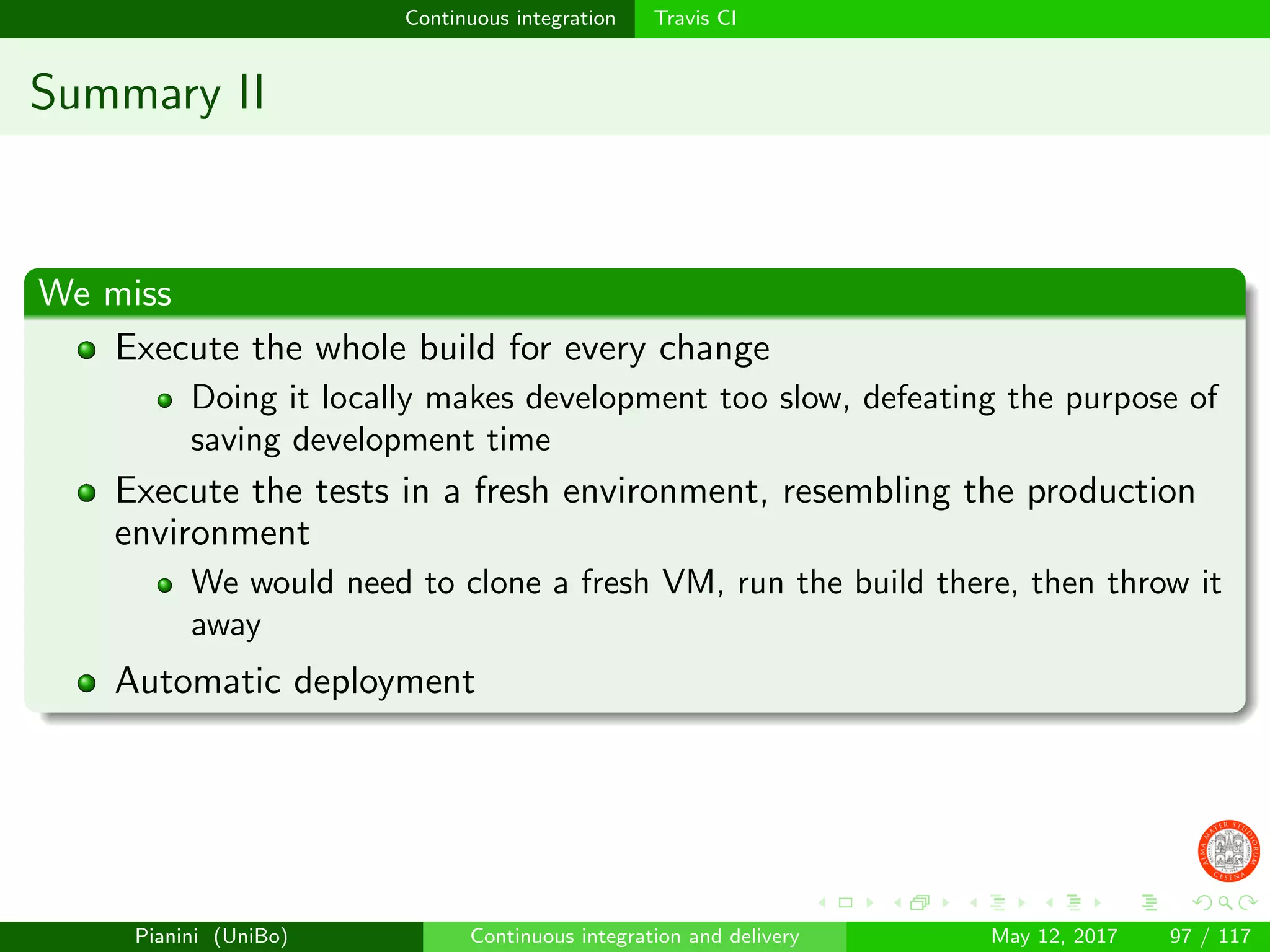 Continuous integration Travis CI
Summary II
We miss
Execute the whole build for every change
Doing it locally makes development too slow, defeating the purpose of
saving development time
Execute the tests in a fresh environment, resembling the production
environment
We would need to clone a fresh VM, run the build there, then throw it
away
Automatic deployment
Pianini (UniBo) Continuous integration and delivery May 12, 2017 97 / 117
 