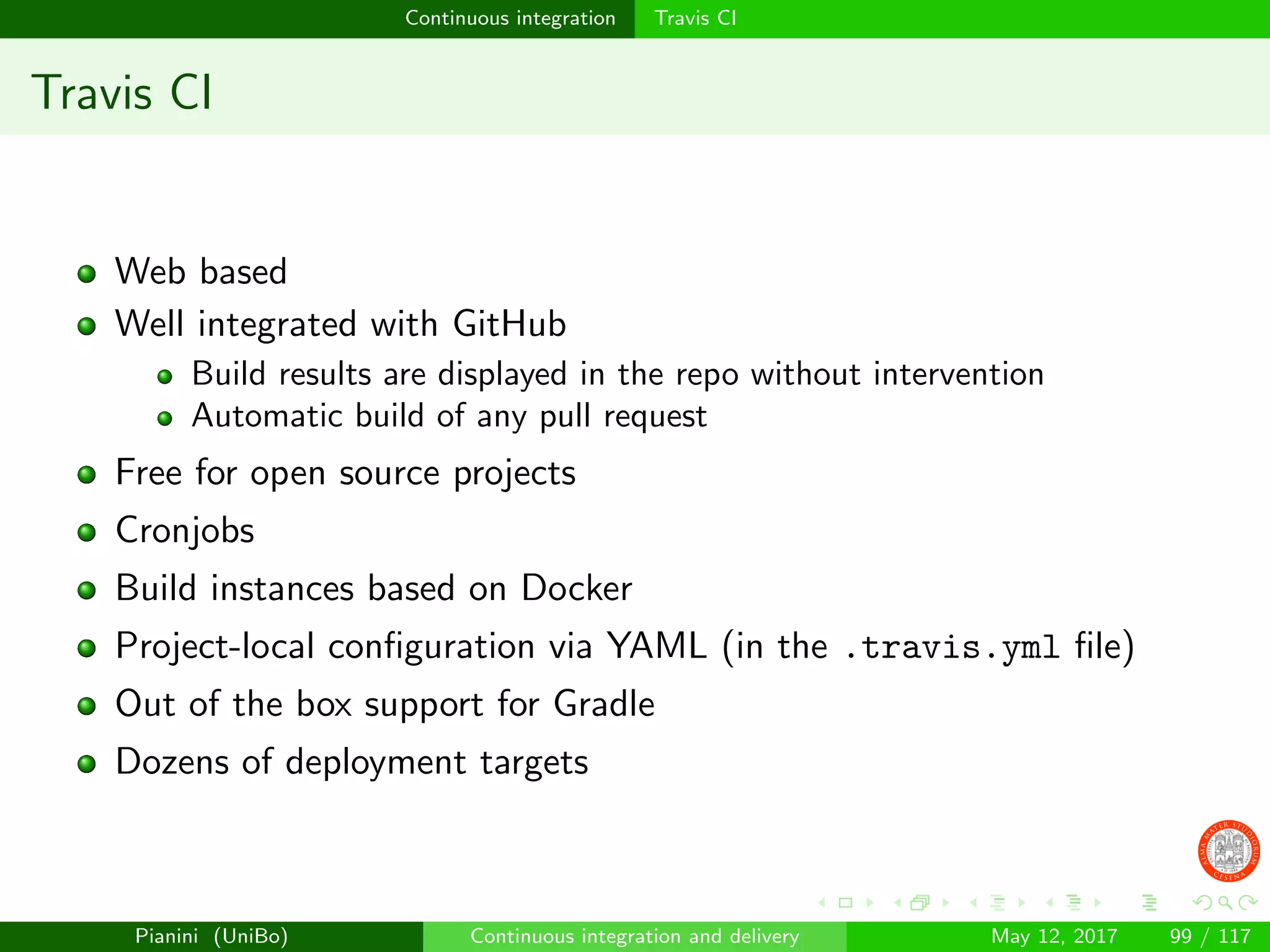 Continuous integration Travis CI
Travis CI
Web based
Well integrated with GitHub
Build results are displayed in the repo without intervention
Automatic build of any pull request
Free for open source projects
Cronjobs
Build instances based on Docker
Project-local conﬁguration via YAML (in the .travis.yml ﬁle)
Out of the box support for Gradle
Dozens of deployment targets
Pianini (UniBo) Continuous integration and delivery May 12, 2017 99 / 117
 
