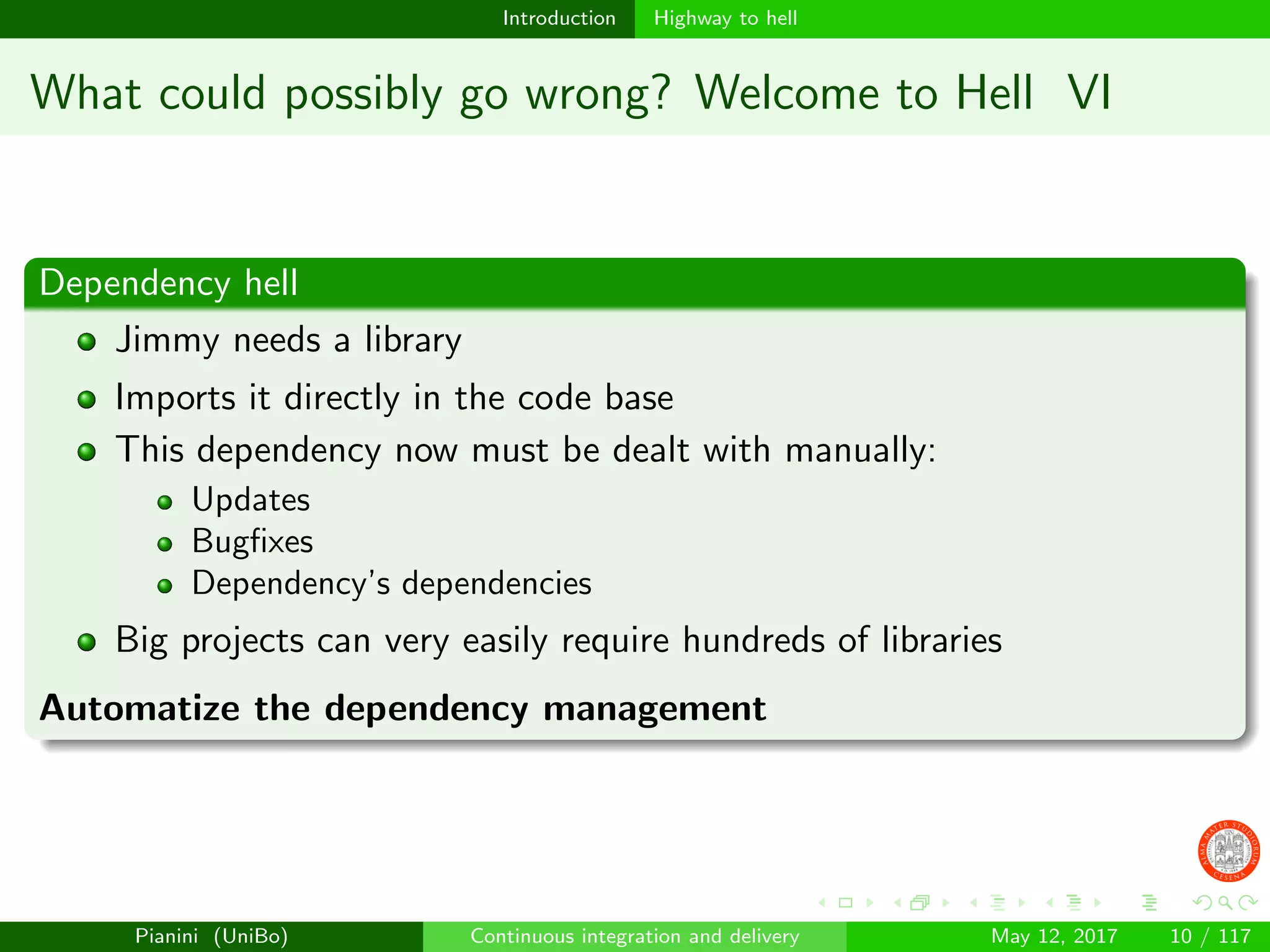 Introduction Highway to hell
What could possibly go wrong? Welcome to Hell VI
Dependency hell
Jimmy needs a library
Imports it directly in the code base
This dependency now must be dealt with manually:
Updates
Bugﬁxes
Dependency’s dependencies
Big projects can very easily require hundreds of libraries
Automatize the dependency management
Pianini (UniBo) Continuous integration and delivery May 12, 2017 10 / 117
 
