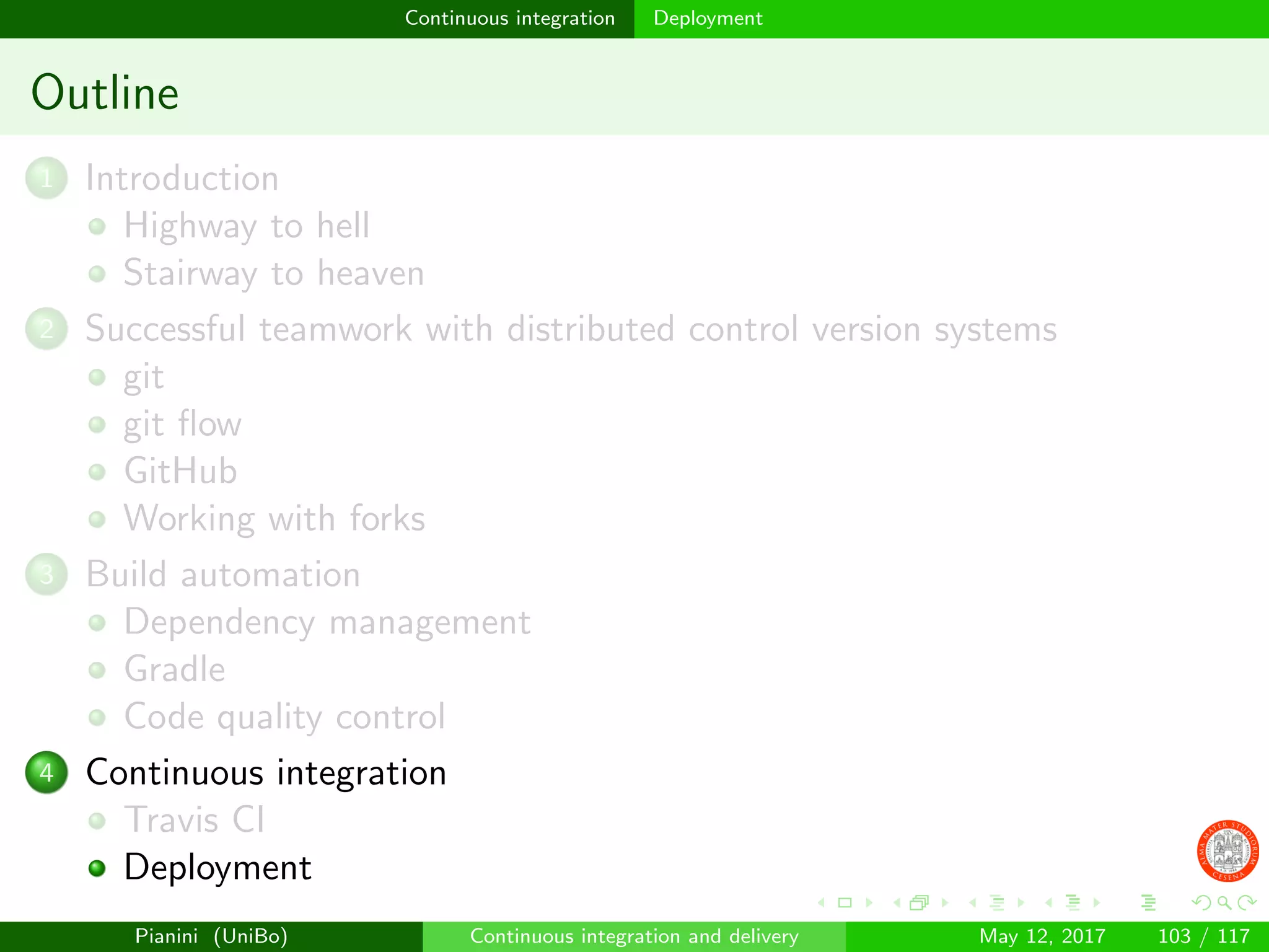 Continuous integration Deployment
Outline
1 Introduction
Highway to hell
Stairway to heaven
2 Successful teamwork with distributed control version systems
git
git ﬂow
GitHub
Working with forks
3 Build automation
Dependency management
Gradle
Code quality control
4 Continuous integration
Travis CI
Deployment
Pianini (UniBo) Continuous integration and delivery May 12, 2017 103 / 117
 