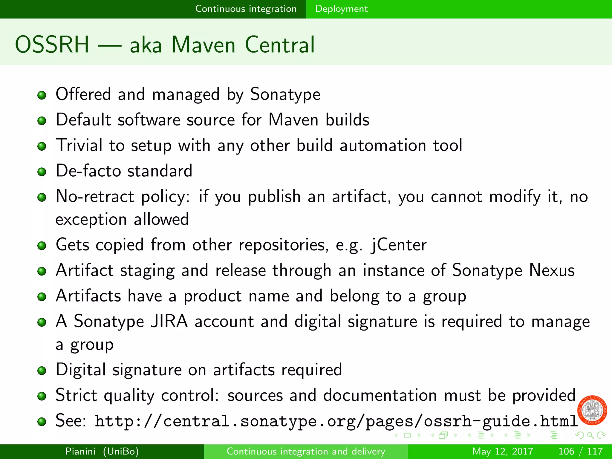 Continuous integration Deployment
OSSRH — aka Maven Central
Oﬀered and managed by Sonatype
Default software source for Maven builds
Trivial to setup with any other build automation tool
De-facto standard
No-retract policy: if you publish an artifact, you cannot modify it, no
exception allowed
Gets copied from other repositories, e.g. jCenter
Artifact staging and release through an instance of Sonatype Nexus
Artifacts have a product name and belong to a group
A Sonatype JIRA account and digital signature is required to manage
a group
Digital signature on artifacts required
Strict quality control: sources and documentation must be provided
See: http://central.sonatype.org/pages/ossrh-guide.html
Pianini (UniBo) Continuous integration and delivery May 12, 2017 106 / 117
 