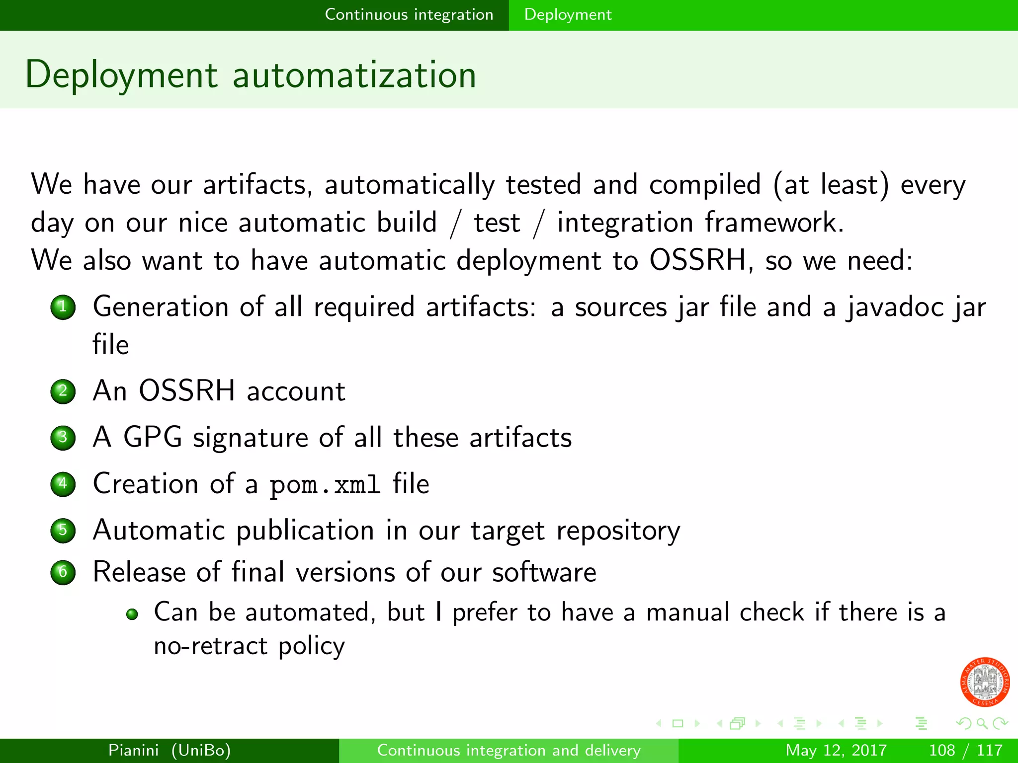 Continuous integration Deployment
Deployment automatization
We have our artifacts, automatically tested and compiled (at least) every
day on our nice automatic build / test / integration framework.
We also want to have automatic deployment to OSSRH, so we need:
1 Generation of all required artifacts: a sources jar ﬁle and a javadoc jar
ﬁle
2 An OSSRH account
3 A GPG signature of all these artifacts
4 Creation of a pom.xml ﬁle
5 Automatic publication in our target repository
6 Release of ﬁnal versions of our software
Can be automated, but I prefer to have a manual check if there is a
no-retract policy
Pianini (UniBo) Continuous integration and delivery May 12, 2017 108 / 117
 