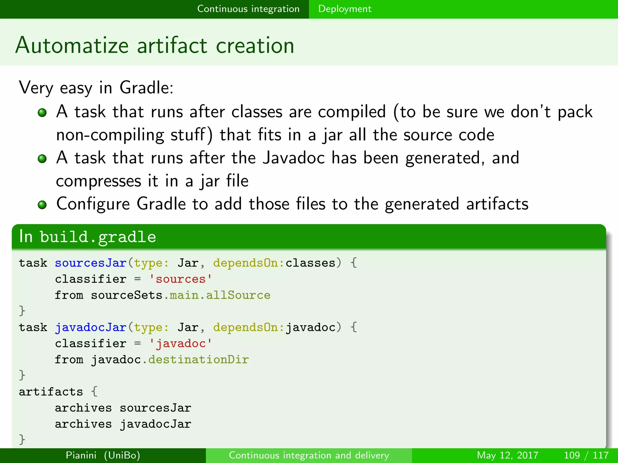 Continuous integration Deployment
Automatize artifact creation
Very easy in Gradle:
A task that runs after classes are compiled (to be sure we don’t pack
non-compiling stuﬀ) that ﬁts in a jar all the source code
A task that runs after the Javadoc has been generated, and
compresses it in a jar ﬁle
Conﬁgure Gradle to add those ﬁles to the generated artifacts
In build.gradle
task sourcesJar(type: Jar, dependsOn:classes) {
classifier = 'sources'
from sourceSets.main.allSource
}
task javadocJar(type: Jar, dependsOn:javadoc) {
classifier = 'javadoc'
from javadoc.destinationDir
}
artifacts {
archives sourcesJar
archives javadocJar
}
Pianini (UniBo) Continuous integration and delivery May 12, 2017 109 / 117
 