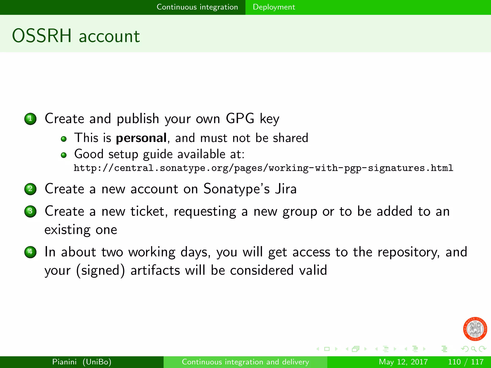 Continuous integration Deployment
OSSRH account
1 Create and publish your own GPG key
This is personal, and must not be shared
Good setup guide available at:
http://central.sonatype.org/pages/working-with-pgp-signatures.html
2 Create a new account on Sonatype’s Jira
3 Create a new ticket, requesting a new group or to be added to an
existing one
4 In about two working days, you will get access to the repository, and
your (signed) artifacts will be considered valid
Pianini (UniBo) Continuous integration and delivery May 12, 2017 110 / 117
 
