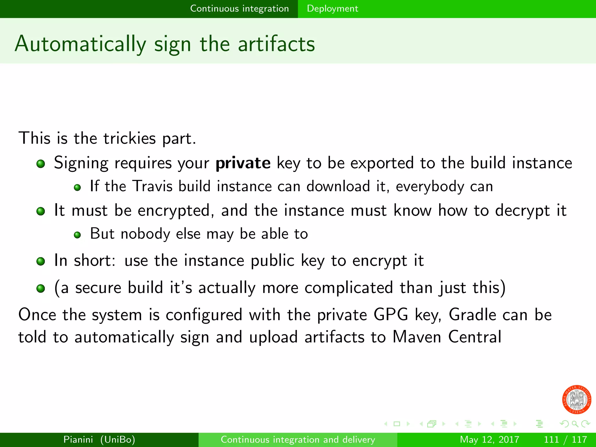 Continuous integration Deployment
Automatically sign the artifacts
This is the trickies part.
Signing requires your private key to be exported to the build instance
If the Travis build instance can download it, everybody can
It must be encrypted, and the instance must know how to decrypt it
But nobody else may be able to
In short: use the instance public key to encrypt it
(a secure build it’s actually more complicated than just this)
Once the system is conﬁgured with the private GPG key, Gradle can be
told to automatically sign and upload artifacts to Maven Central
Pianini (UniBo) Continuous integration and delivery May 12, 2017 111 / 117
 
