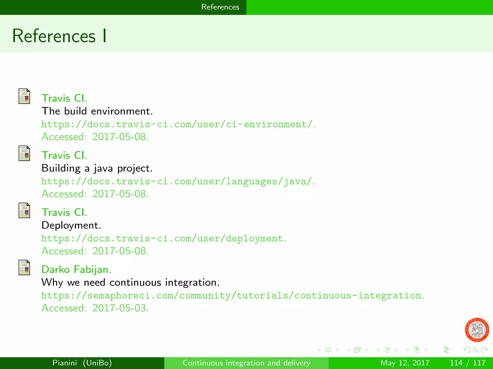 References
References I
Travis CI.
The build environment.
https://docs.travis-ci.com/user/ci-environment/.
Accessed: 2017-05-08.
Travis CI.
Building a java project.
https://docs.travis-ci.com/user/languages/java/.
Accessed: 2017-05-08.
Travis CI.
Deployment.
https://docs.travis-ci.com/user/deployment.
Accessed: 2017-05-08.
Darko Fabijan.
Why we need continuous integration.
https://semaphoreci.com/community/tutorials/continuous-integration.
Accessed: 2017-05-03.
Pianini (UniBo) Continuous integration and delivery May 12, 2017 114 / 117
 