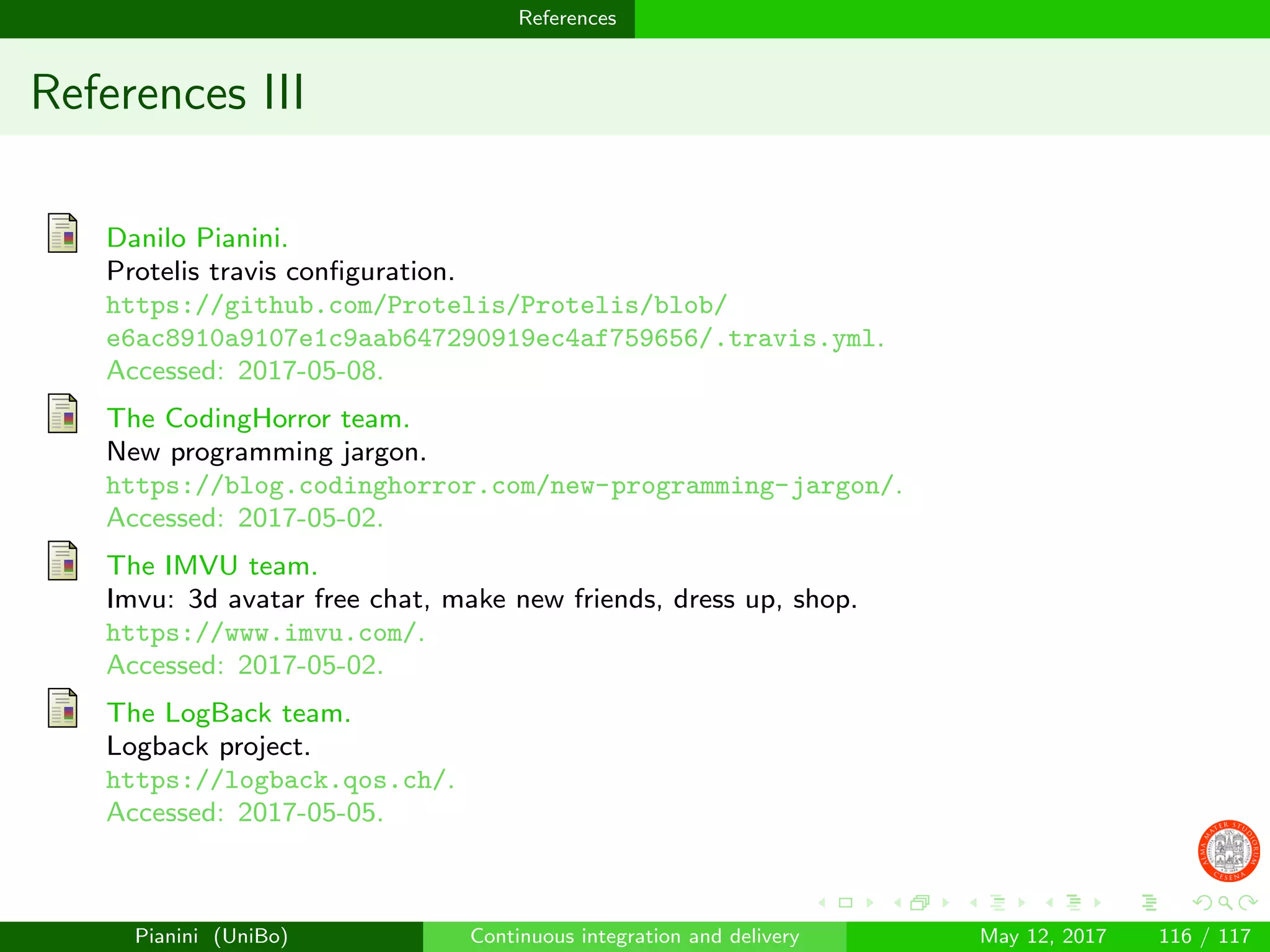 References
References III
Danilo Pianini.
Protelis travis conﬁguration.
https://github.com/Protelis/Protelis/blob/
e6ac8910a9107e1c9aab647290919ec4af759656/.travis.yml.
Accessed: 2017-05-08.
The CodingHorror team.
New programming jargon.
https://blog.codinghorror.com/new-programming-jargon/.
Accessed: 2017-05-02.
The IMVU team.
Imvu: 3d avatar free chat, make new friends, dress up, shop.
https://www.imvu.com/.
Accessed: 2017-05-02.
The LogBack team.
Logback project.
https://logback.qos.ch/.
Accessed: 2017-05-05.
Pianini (UniBo) Continuous integration and delivery May 12, 2017 116 / 117
 