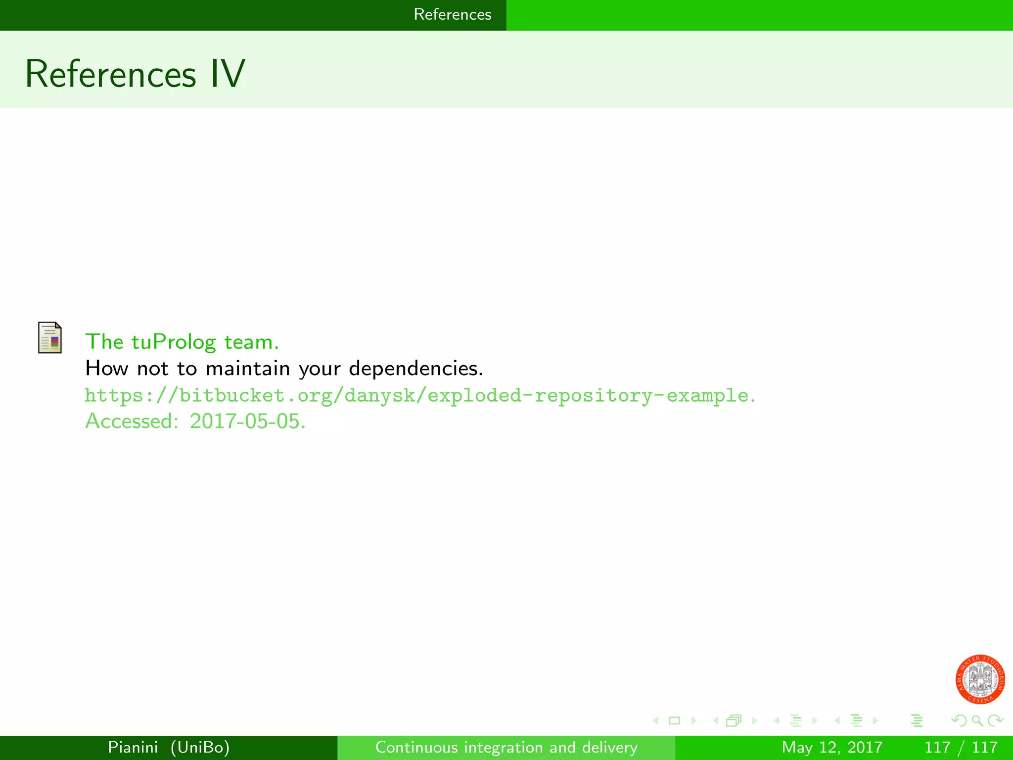 References
References IV
The tuProlog team.
How not to maintain your dependencies.
https://bitbucket.org/danysk/exploded-repository-example.
Accessed: 2017-05-05.
Pianini (UniBo) Continuous integration and delivery May 12, 2017 117 / 117
 