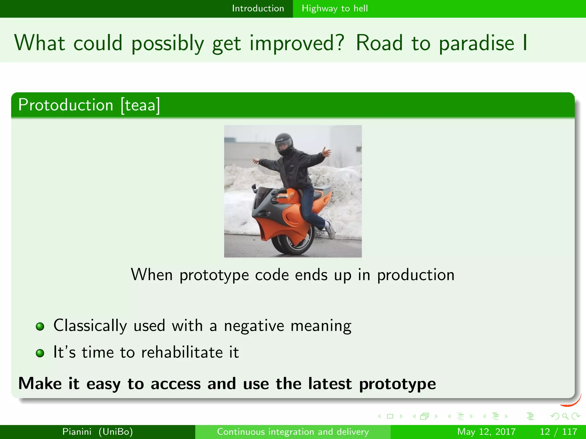 Introduction Highway to hell
What could possibly get improved? Road to paradise I
Protoduction [teaa]
When prototype code ends up in production
Classically used with a negative meaning
It’s time to rehabilitate it
Make it easy to access and use the latest prototype
Pianini (UniBo) Continuous integration and delivery May 12, 2017 12 / 117
 