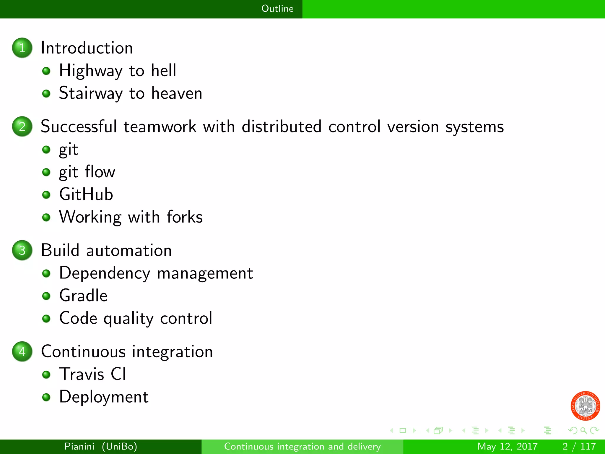 Outline
1 Introduction
Highway to hell
Stairway to heaven
2 Successful teamwork with distributed control version systems
git
git ﬂow
GitHub
Working with forks
3 Build automation
Dependency management
Gradle
Code quality control
4 Continuous integration
Travis CI
Deployment
Pianini (UniBo) Continuous integration and delivery May 12, 2017 2 / 117
 