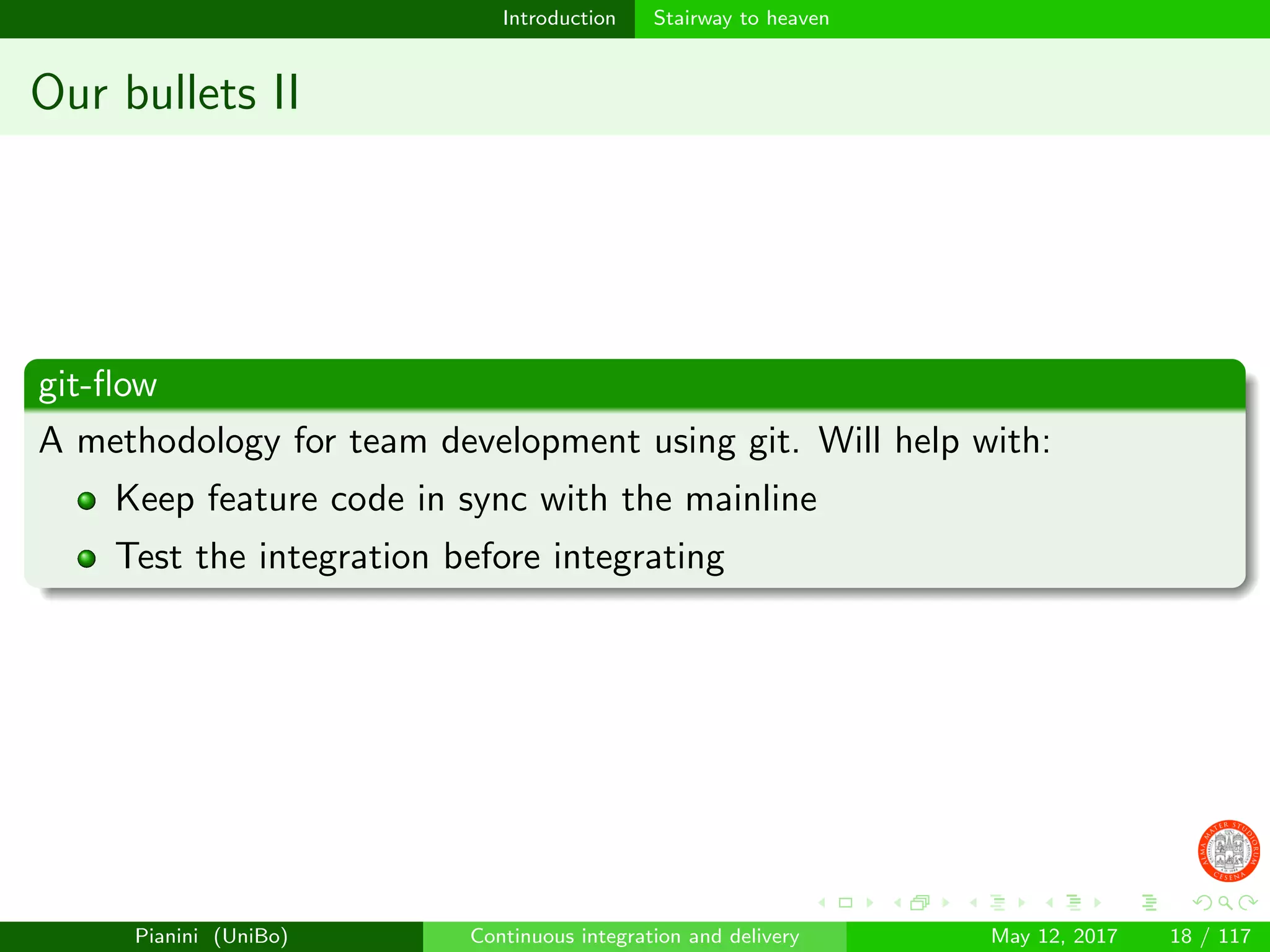 Introduction Stairway to heaven
Our bullets II
git-ﬂow
A methodology for team development using git. Will help with:
Keep feature code in sync with the mainline
Test the integration before integrating
Pianini (UniBo) Continuous integration and delivery May 12, 2017 18 / 117
 