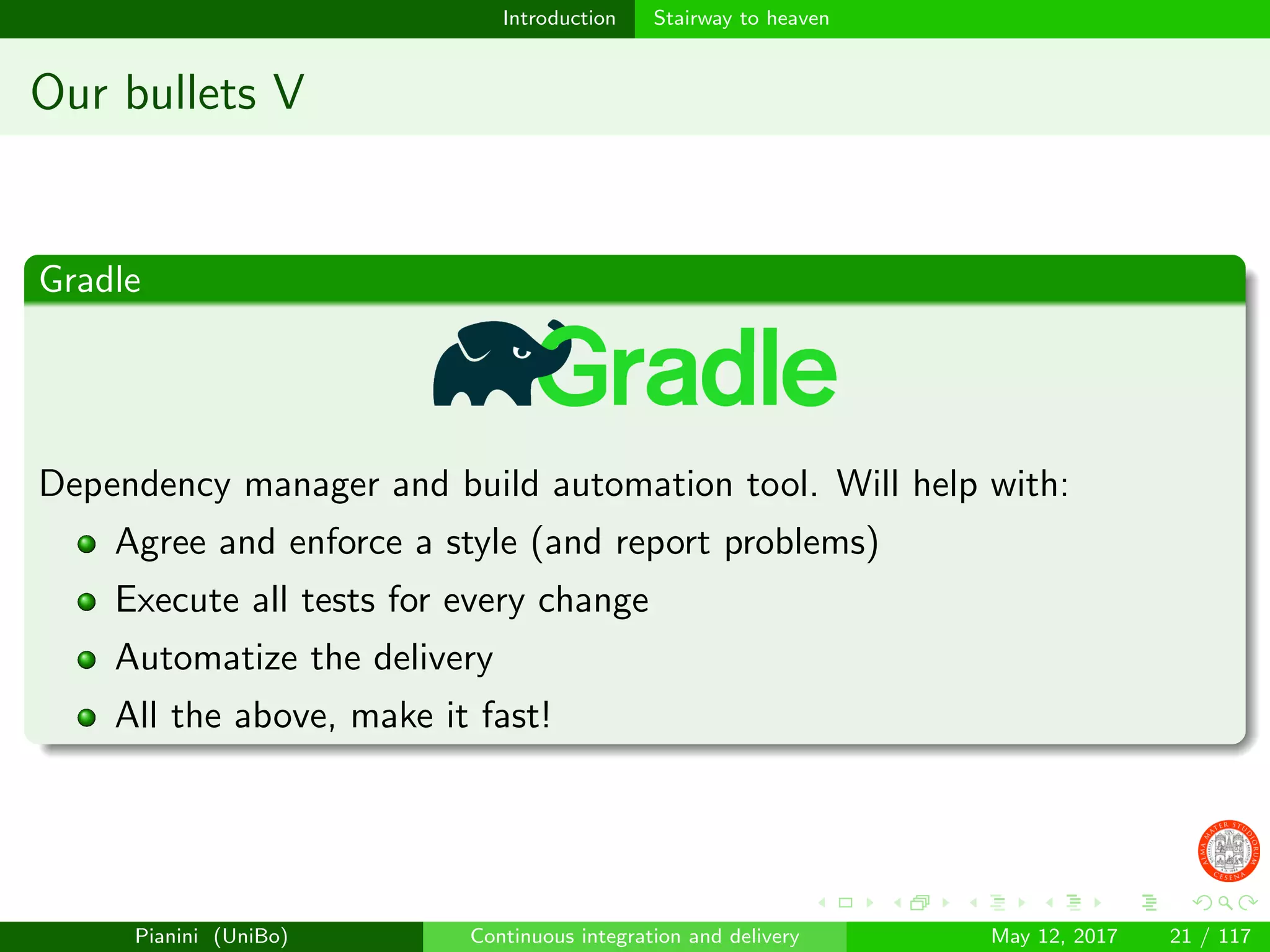 Introduction Stairway to heaven
Our bullets V
Gradle
Dependency manager and build automation tool. Will help with:
Agree and enforce a style (and report problems)
Execute all tests for every change
Automatize the delivery
All the above, make it fast!
Pianini (UniBo) Continuous integration and delivery May 12, 2017 21 / 117
 