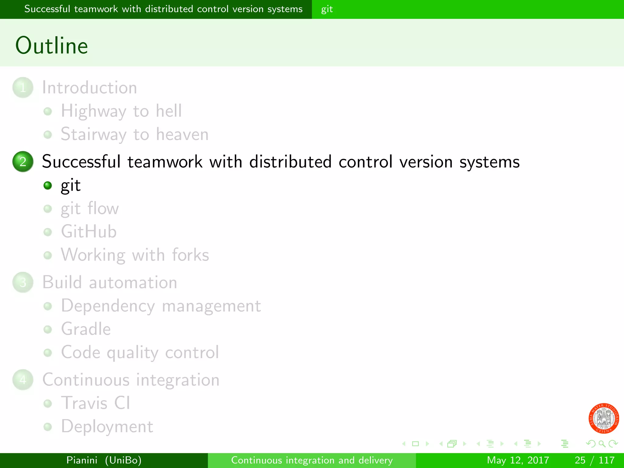 Successful teamwork with distributed control version systems git
Outline
1 Introduction
Highway to hell
Stairway to heaven
2 Successful teamwork with distributed control version systems
git
git ﬂow
GitHub
Working with forks
3 Build automation
Dependency management
Gradle
Code quality control
4 Continuous integration
Travis CI
Deployment
Pianini (UniBo) Continuous integration and delivery May 12, 2017 25 / 117
 