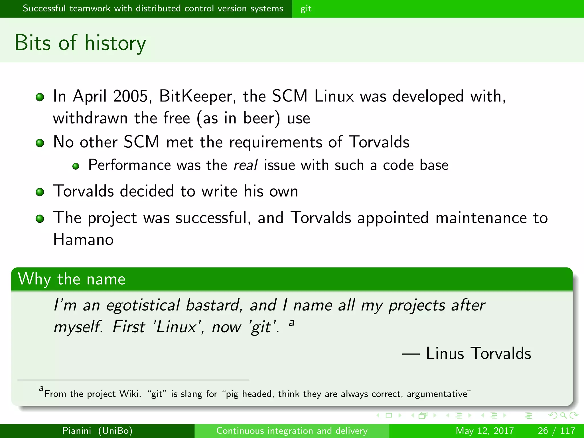 Successful teamwork with distributed control version systems git
Bits of history
In April 2005, BitKeeper, the SCM Linux was developed with,
withdrawn the free (as in beer) use
No other SCM met the requirements of Torvalds
Performance was the real issue with such a code base
Torvalds decided to write his own
The project was successful, and Torvalds appointed maintenance to
Hamano
Why the name
I’m an egotistical bastard, and I name all my projects after
myself. First ’Linux’, now ’git’. a
— Linus Torvalds
a
From the project Wiki. “git” is slang for “pig headed, think they are always correct, argumentative”
Pianini (UniBo) Continuous integration and delivery May 12, 2017 26 / 117
 