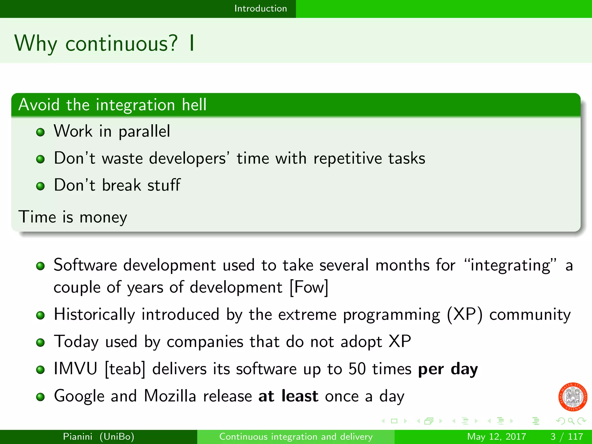 Introduction
Why continuous? I
Avoid the integration hell
Work in parallel
Don’t waste developers’ time with repetitive tasks
Don’t break stuﬀ
Time is money
Software development used to take several months for “integrating” a
couple of years of development [Fow]
Historically introduced by the extreme programming (XP) community
Today used by companies that do not adopt XP
IMVU [teab] delivers its software up to 50 times per day
Google and Mozilla release at least once a day
Pianini (UniBo) Continuous integration and delivery May 12, 2017 3 / 117
 