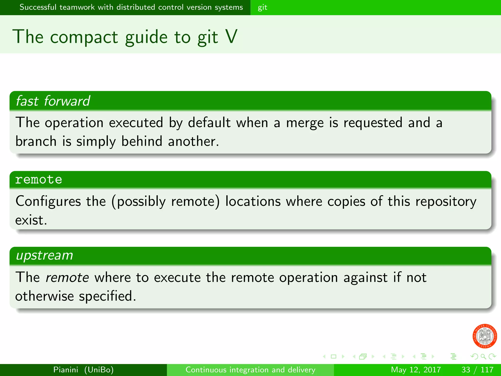 Successful teamwork with distributed control version systems git
The compact guide to git V
fast forward
The operation executed by default when a merge is requested and a
branch is simply behind another.
remote
Conﬁgures the (possibly remote) locations where copies of this repository
exist.
upstream
The remote where to execute the remote operation against if not
otherwise speciﬁed.
Pianini (UniBo) Continuous integration and delivery May 12, 2017 33 / 117
 