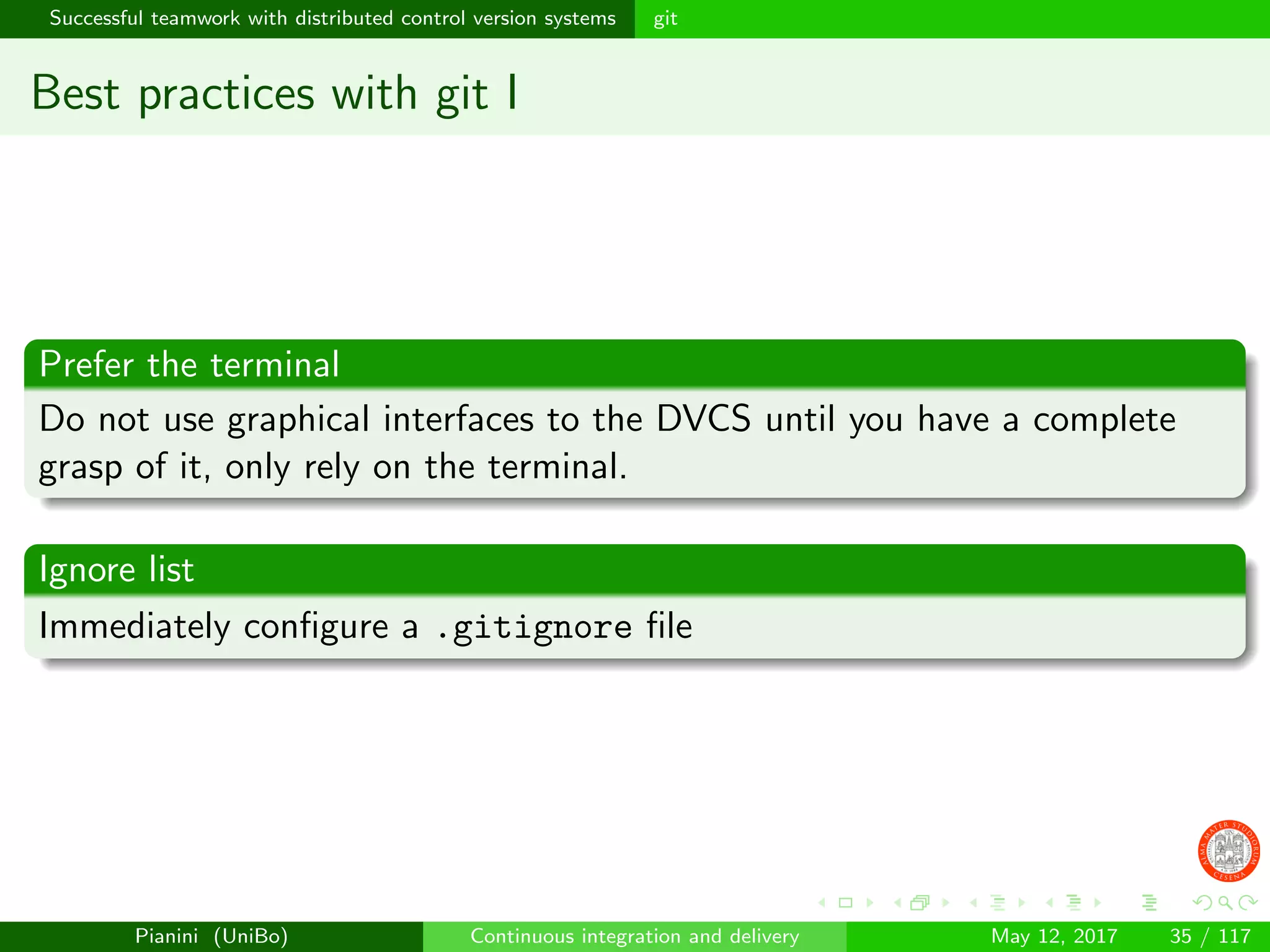 Successful teamwork with distributed control version systems git
Best practices with git I
Prefer the terminal
Do not use graphical interfaces to the DVCS until you have a complete
grasp of it, only rely on the terminal.
Ignore list
Immediately conﬁgure a .gitignore ﬁle
Pianini (UniBo) Continuous integration and delivery May 12, 2017 35 / 117
 