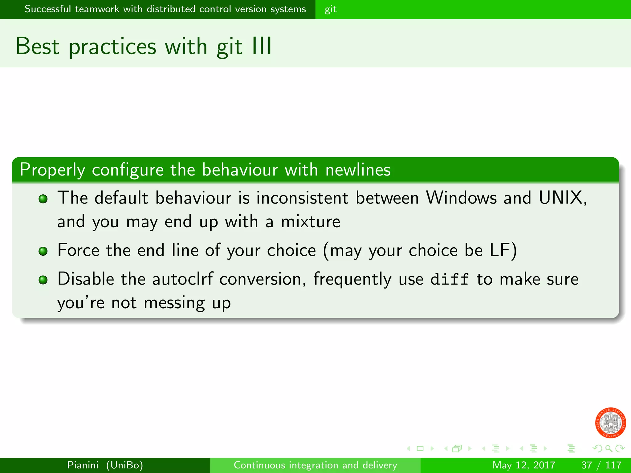 Successful teamwork with distributed control version systems git
Best practices with git III
Properly conﬁgure the behaviour with newlines
The default behaviour is inconsistent between Windows and UNIX,
and you may end up with a mixture
Force the end line of your choice (may your choice be LF)
Disable the autoclrf conversion, frequently use diff to make sure
you’re not messing up
Pianini (UniBo) Continuous integration and delivery May 12, 2017 37 / 117
 