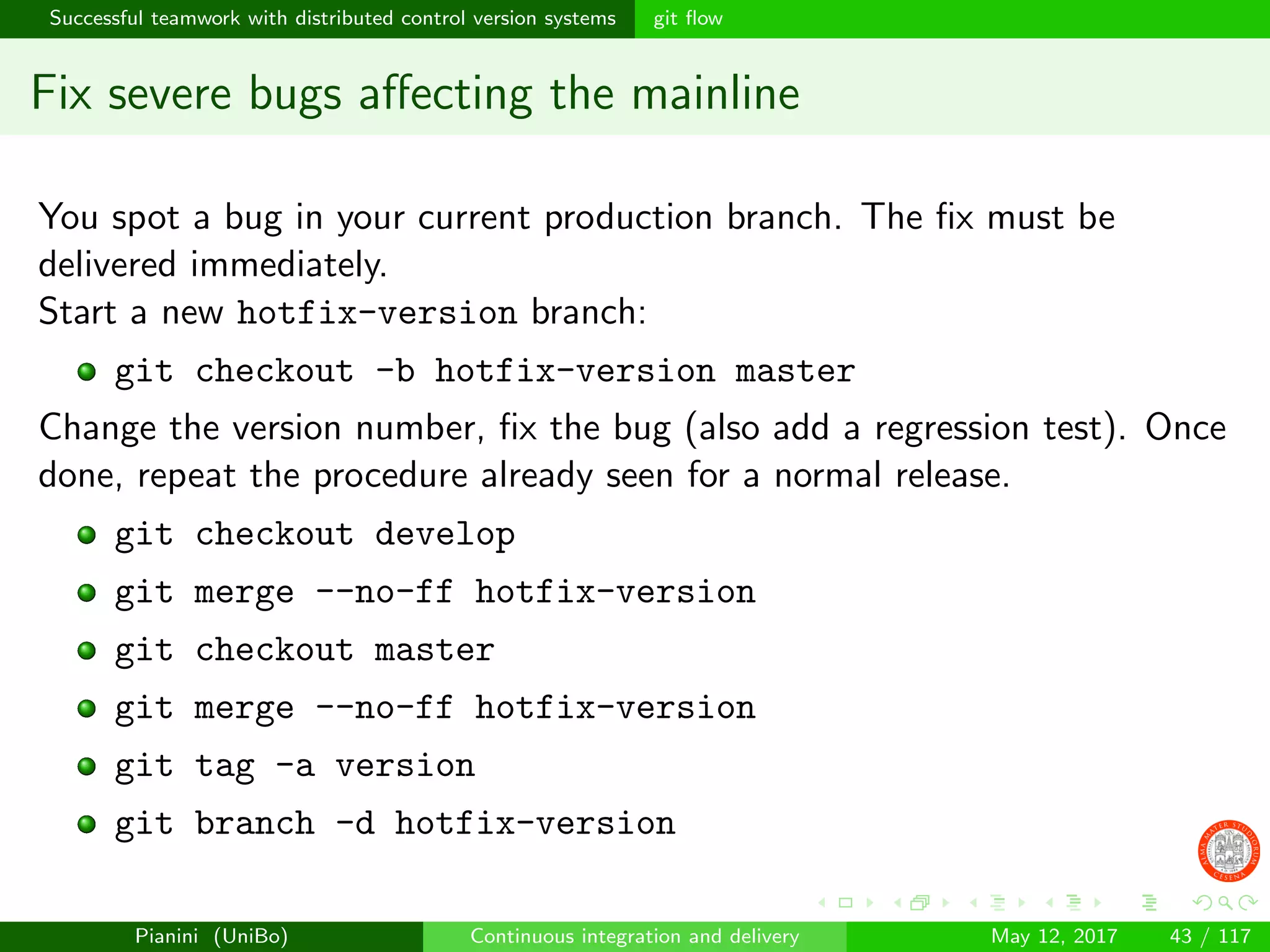 Successful teamwork with distributed control version systems git ﬂow
Fix severe bugs aﬀecting the mainline
You spot a bug in your current production branch. The ﬁx must be
delivered immediately.
Start a new hotfix-version branch:
git checkout -b hotfix-version master
Change the version number, ﬁx the bug (also add a regression test). Once
done, repeat the procedure already seen for a normal release.
git checkout develop
git merge --no-ff hotfix-version
git checkout master
git merge --no-ff hotfix-version
git tag -a version
git branch -d hotfix-version
Pianini (UniBo) Continuous integration and delivery May 12, 2017 43 / 117
 