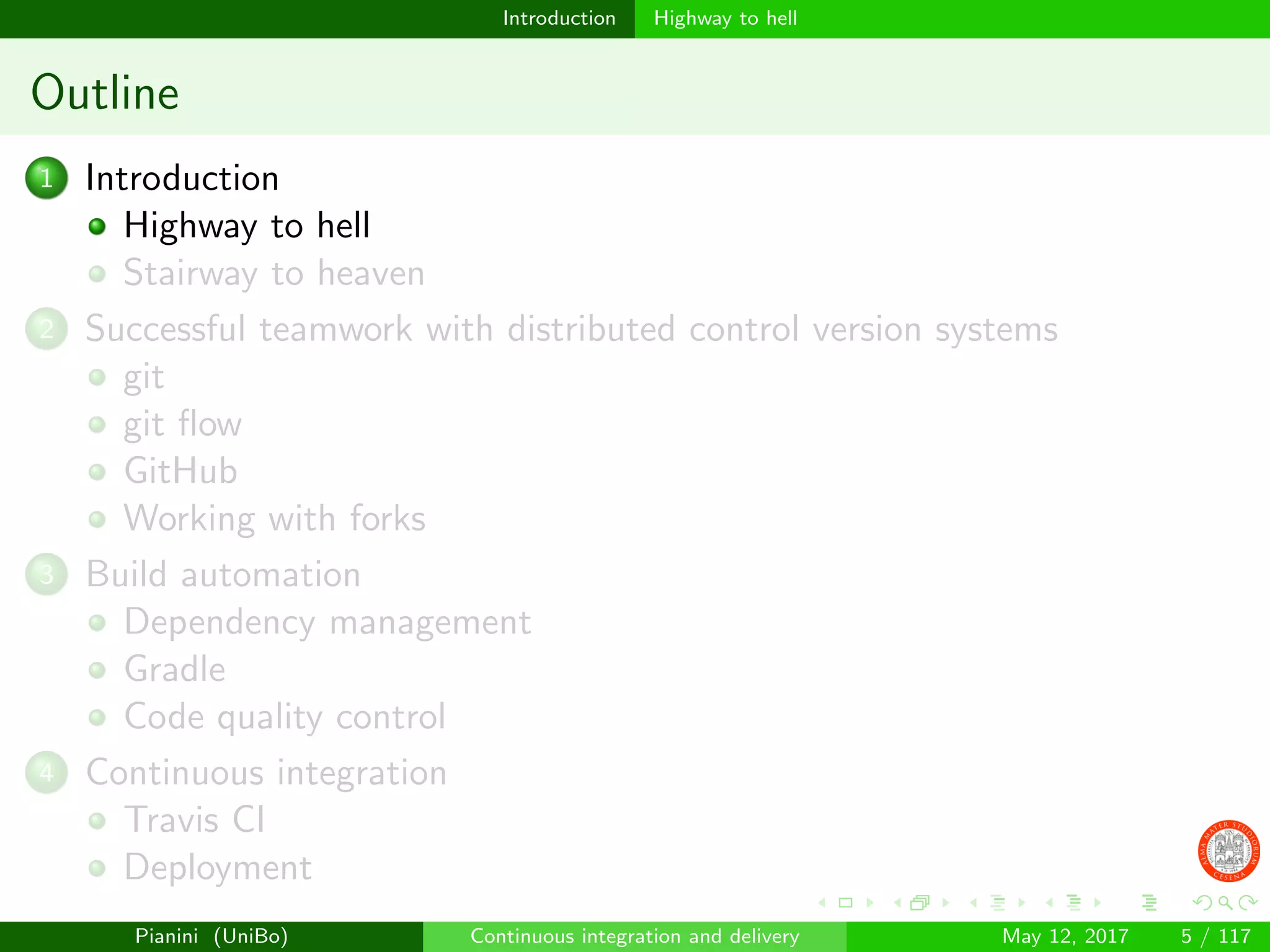 Introduction Highway to hell
Outline
1 Introduction
Highway to hell
Stairway to heaven
2 Successful teamwork with distributed control version systems
git
git ﬂow
GitHub
Working with forks
3 Build automation
Dependency management
Gradle
Code quality control
4 Continuous integration
Travis CI
Deployment
Pianini (UniBo) Continuous integration and delivery May 12, 2017 5 / 117
 